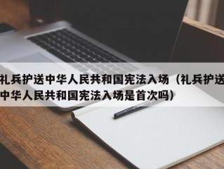 礼兵护送中华人民共和国宪法入场（礼兵护送中华人民共和国宪法入场是首次吗）