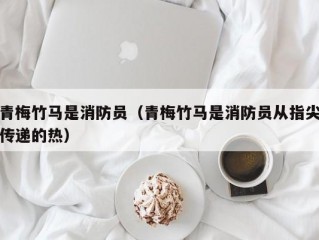 青梅竹马是消防员（青梅竹马是消防员从指尖传递的热）