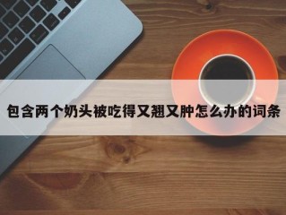 包含两个奶头被吃得又翘又肿怎么办的词条