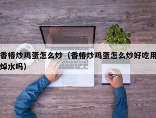 香椿炒鸡蛋怎么炒（香椿炒鸡蛋怎么炒好吃用焯水吗）