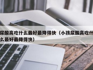 尿酸高吃什么最好最降得快（小孩尿酸高吃什么最好最降得快）