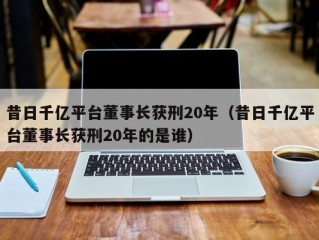 昔日千亿平台董事长获刑20年（昔日千亿平台董事长获刑20年的是谁）