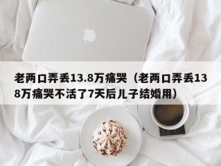 老两口弄丢13.8万痛哭（老两口弄丢138万痛哭不活了7天后儿子结婚用）