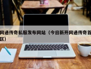 网通传奇私服发布网站（今日新开网通传奇首区）