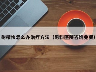 射精快怎么办治疗方法（男科医院咨询免费）