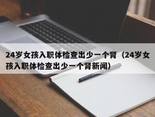 24岁女孩入职体检查出少一个肾（24岁女孩入职体检查出少一个肾新闻）