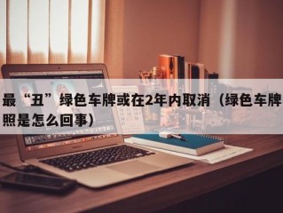 最“丑”绿色车牌或在2年内取消（绿色车牌照是怎么回事）