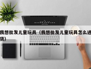 我想批发儿童玩具（我想批发儿童玩具怎么进货）