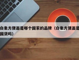 白象方便面是哪个国家的品牌（白象方便面是国货吗）