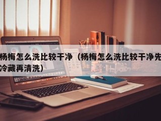 杨梅怎么洗比较干净（杨梅怎么洗比较干净先冷藏再清洗）