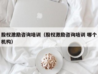 股权激励咨询培训（股权激励咨询培训 哪个机构）