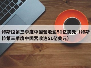 特斯拉第三季度中国营收达51亿美元（特斯拉第三季度中国营收达51亿美元）