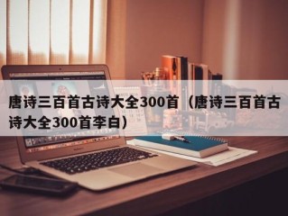 唐诗三百首古诗大全300首（唐诗三百首古诗大全300首李白）