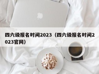 四六级报名时间2023（四六级报名时间2023官网）