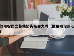 他用嘴巴含着我奶头吸会大吗（他用嘴你用心）