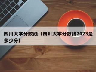 四川大学分数线（四川大学分数线2023是多少分）