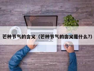 芒种节气的含义（芒种节气的含义是什么?）