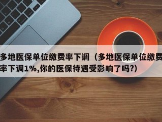 多地医保单位缴费率下调（多地医保单位缴费率下调1%,你的医保待遇受影响了吗?）