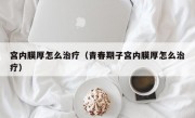 宫内膜厚怎么治疗（青春期子宫内膜厚怎么治疗）