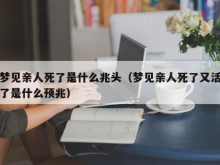 梦见亲人死了是什么兆头（梦见亲人死了又活了是什么预兆）