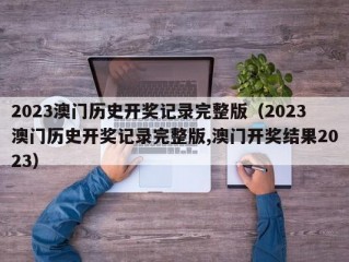 2023澳门历史开奖记录完整版（2023澳门历史开奖记录完整版,澳门开奖结果2023）