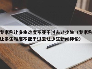 专家称让多生难度不亚于过去让少生（专家称让多生难度不亚于过去让少生新闻评论）