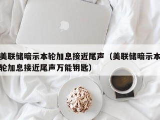 美联储暗示本轮加息接近尾声（美联储暗示本轮加息接近尾声万能钥匙）