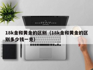 18k金和黄金的区别（18k金和黄金的区别多少钱一克）