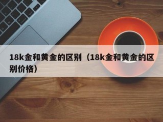 18k金和黄金的区别（18k金和黄金的区别价格）